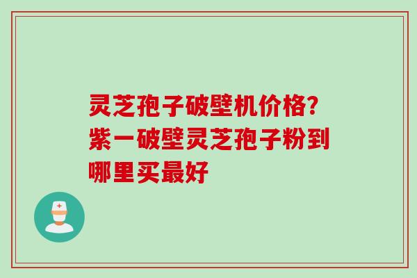灵芝孢子破壁机价格？紫一破壁灵芝孢子粉到哪里买最好
