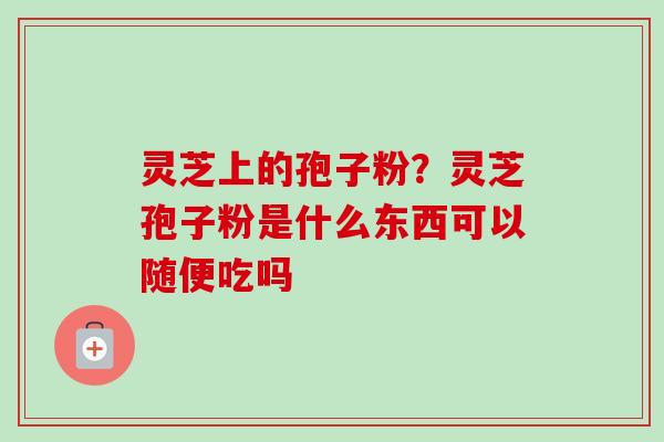 灵芝上的孢子粉?灵芝孢子粉是什么东西可以随便吃吗 灵芝上的孢子粉?灵芝孢子粉是什么东西可以随便吃吗