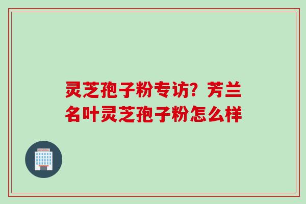 灵芝孢子粉专访?芳兰名叶灵芝孢子粉怎么样 灵芝孢子粉专访?芳兰名叶灵芝孢子粉怎么样