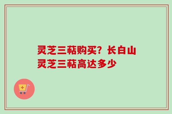 灵芝三萜购买?长白山灵芝三萜高达多少 灵芝三萜购买?长白山灵芝三萜高达多少