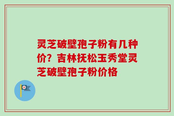 灵芝破壁孢子粉有几种价？吉林抚松玉秀堂灵芝破壁孢子粉价格