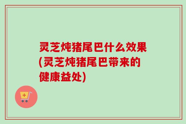 灵芝炖猪尾巴什么效果(灵芝炖猪尾巴带来的健康益处)