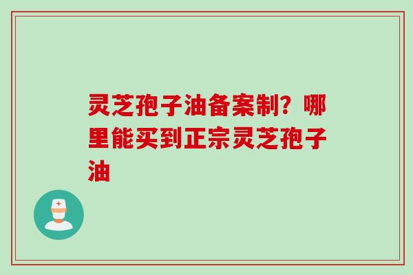 灵芝孢子油备案制？哪里能买到正宗灵芝孢子油