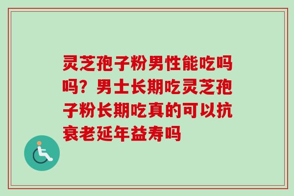 灵芝孢子粉男性能吃吗吗？男士长期吃灵芝孢子粉长期吃真的可以抗衰老延年益寿吗