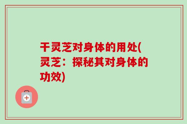 干灵芝对身体的用处(灵芝：探秘其对身体的功效)