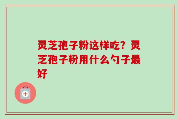 灵芝孢子粉这样吃？灵芝孢子粉用什么勺子最好