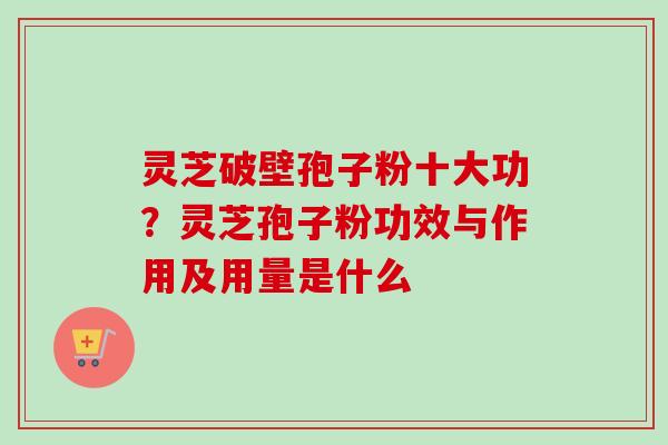 灵芝破壁孢子粉十大功？灵芝孢子粉功效与作用及用量是什么