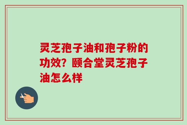 灵芝孢子油和孢子粉的功效？颐合堂灵芝孢子油怎么样