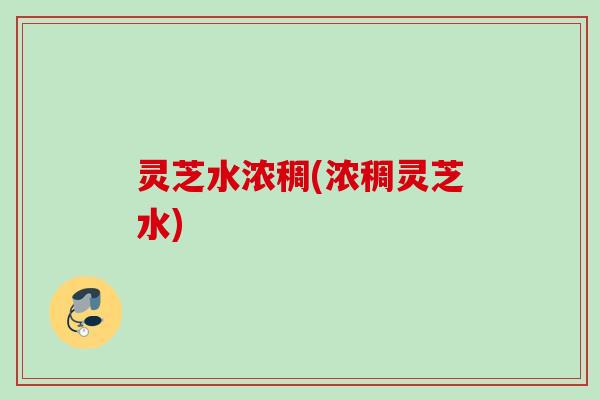 灵芝水浓稠(浓稠灵芝水)