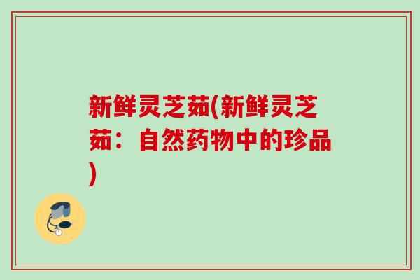 新鲜灵芝茹(新鲜灵芝茹：自然药物中的珍品)