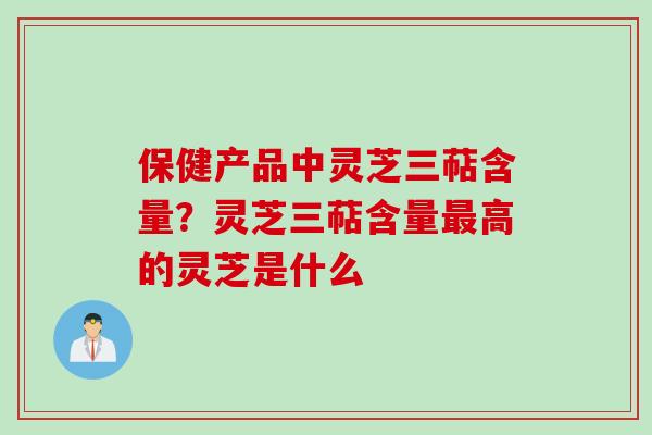 保健产品中灵芝三萜含量？灵芝三萜含量最高的灵芝是什么