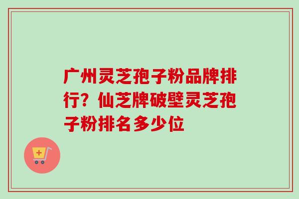 广州灵芝孢子粉品牌排行？仙芝牌破壁灵芝孢子粉排名多少位