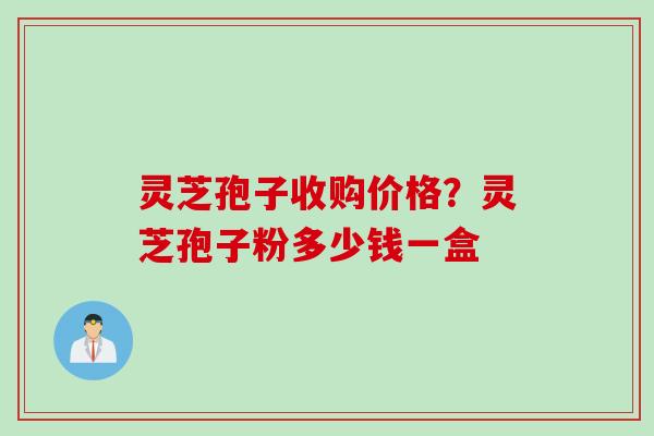 灵芝孢子收购价格？灵芝孢子粉多少钱一盒