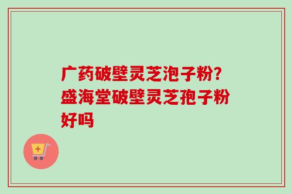 广药破壁灵芝泡子粉？盛海堂破壁灵芝孢子粉好吗