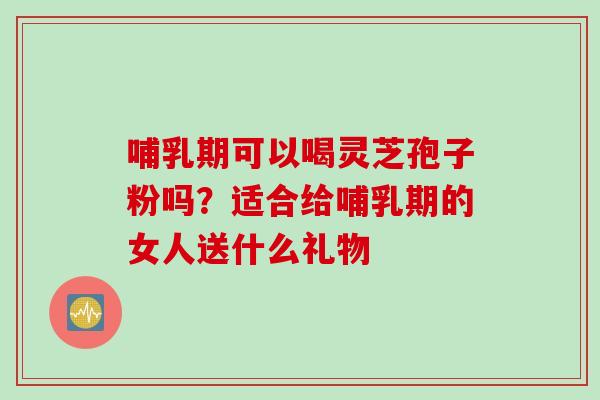 哺乳期可以喝灵芝孢子粉吗？适合给哺乳期的女人送什么礼物