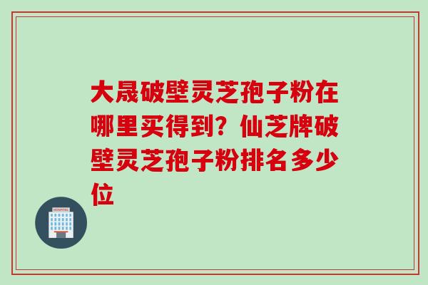 大晟破壁灵芝孢子粉在哪里买得到？仙芝牌破壁灵芝孢子粉排名多少位