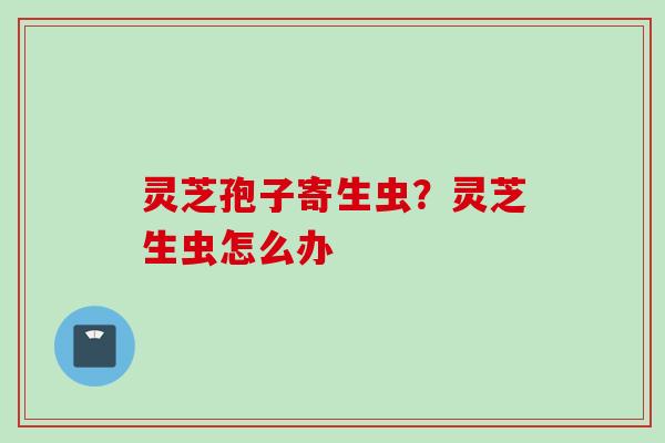 灵芝孢子寄生虫？灵芝生虫怎么办