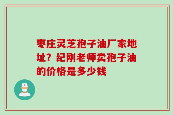 枣庄灵芝孢子油厂家地址？纪刚老师卖孢子油的价格是多少钱
