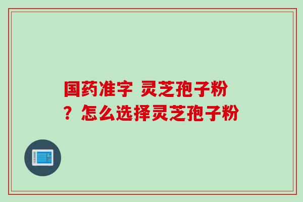 国药准字 灵芝孢子粉？怎么选择灵芝孢子粉