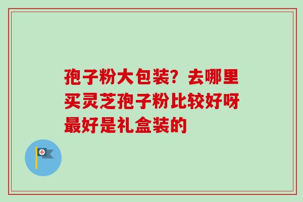 孢子粉大包装？去哪里买灵芝孢子粉比较好呀最好是礼盒装的