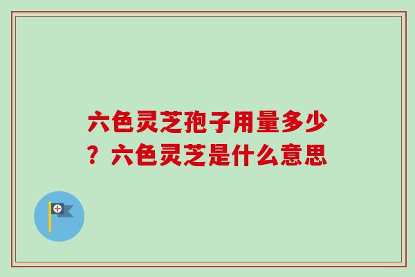 六色灵芝孢子用量多少？六色灵芝是什么意思