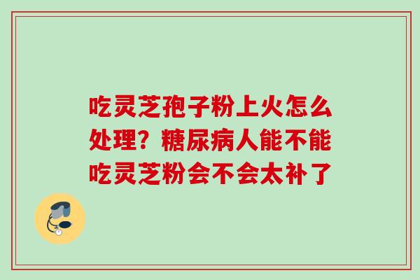 吃灵芝孢子粉上火怎么处理？人能不能吃灵芝粉会不会太补了