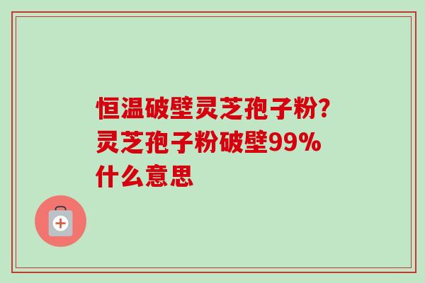 恒温破壁灵芝孢子粉？灵芝孢子粉破壁99%什么意思