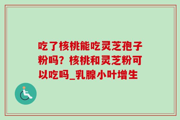 吃了核桃能吃灵芝孢子粉吗？核桃和灵芝粉可以吃吗_乳腺小叶增生