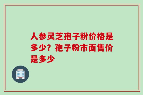 人参灵芝孢子粉价格是多少？孢子粉市面售价是多少
