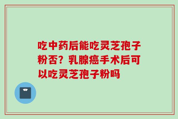 吃中药后能吃灵芝孢子粉否？乳腺癌手术后可以吃灵芝孢子粉吗