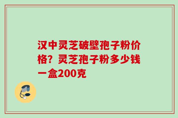 汉中灵芝破壁孢子粉价格？灵芝孢子粉多少钱一盒200克