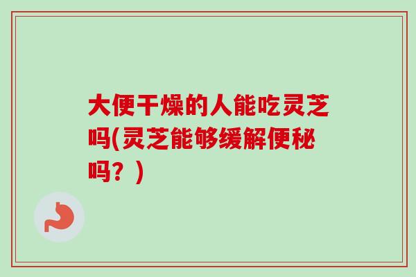 大便干燥的人能吃灵芝吗(灵芝能够缓解便秘吗？)