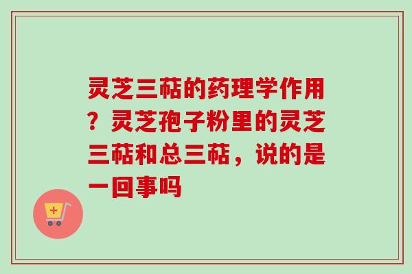 灵芝三萜的药理学作用？灵芝孢子粉里的灵芝三萜和总三萜，说的是一回事吗