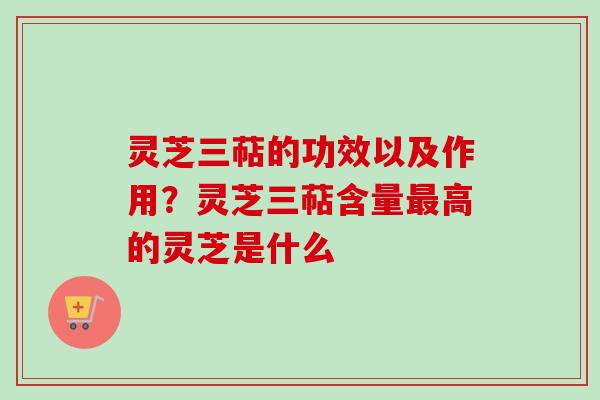 灵芝三萜的功效以及作用？灵芝三萜含量最高的灵芝是什么