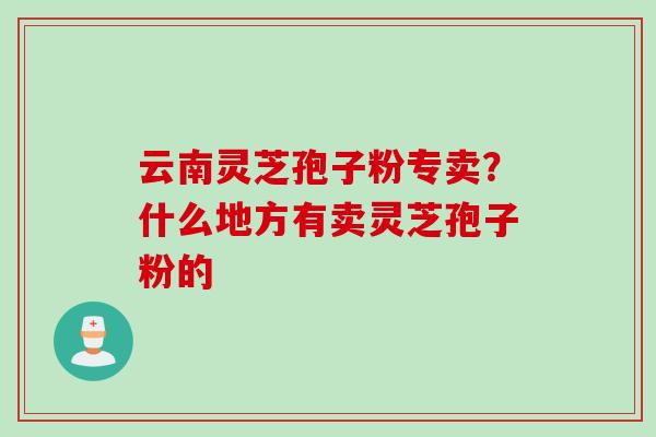 云南灵芝孢子粉专卖？什么地方有卖灵芝孢子粉的