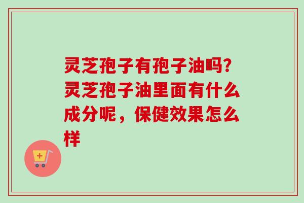 灵芝孢子有孢子油吗？灵芝孢子油里面有什么成分呢，保健效果怎么样