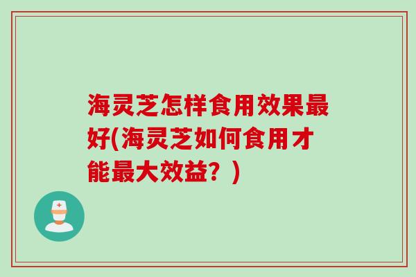 海灵芝怎样食用效果最好(海灵芝如何食用才能最大效益？)