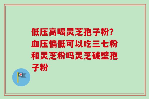 低压高喝灵芝孢子粉?偏低可以吃三七粉和灵芝粉吗灵芝破壁孢子粉 低压高喝灵芝孢子粉?偏低可以吃三七粉和灵芝粉吗灵芝破壁孢子粉