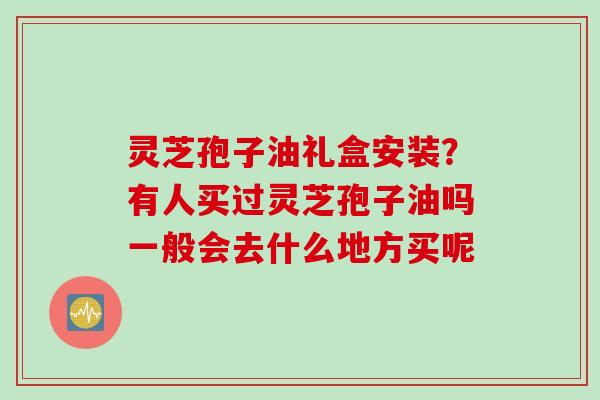 灵芝孢子油礼盒安装？有人买过灵芝孢子油吗一般会去什么地方买呢