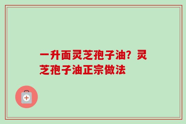 一升面灵芝孢子油？灵芝孢子油正宗做法
