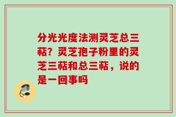 分光光度法测灵芝总三萜?灵芝孢子粉里的灵芝三萜和总三萜,说的是一回事吗 分光光度法测灵芝总三萜?灵芝孢子粉里的灵芝三萜和总三萜,说的是一回事吗
