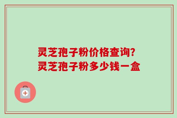 灵芝孢子粉价格查询？灵芝孢子粉多少钱一盒