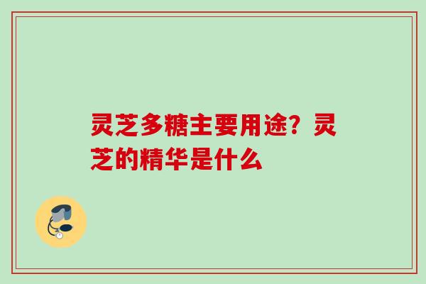 灵芝多糖主要用途？灵芝的精华是什么
