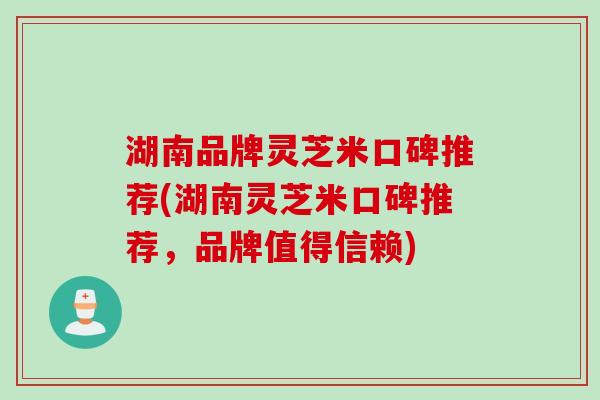 湖南品牌灵芝米口碑推荐(湖南灵芝米口碑推荐，品牌值得信赖)