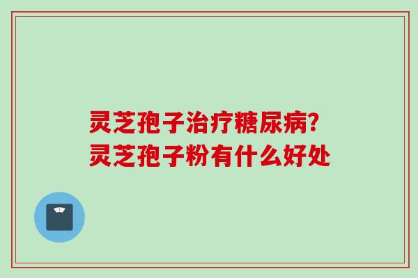 灵芝孢子治疗糖尿病？灵芝孢子粉有什么好处