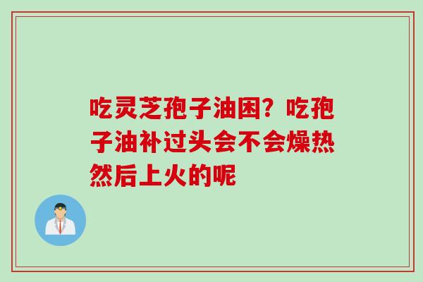 吃灵芝孢子油困？吃孢子油补过头会不会燥热然后上火的呢