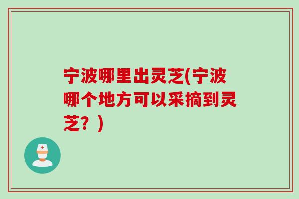 宁波哪里出灵芝(宁波哪个地方可以采摘到灵芝？)