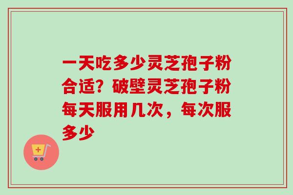 一天吃多少灵芝孢子粉合适？破壁灵芝孢子粉每天服用几次，每次服多少