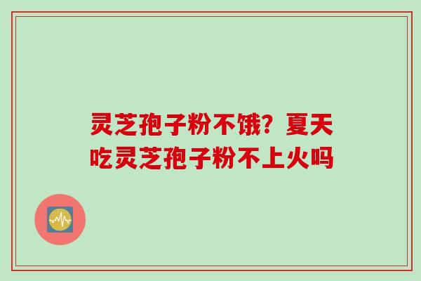 灵芝孢子粉不饿？夏天吃灵芝孢子粉不上火吗