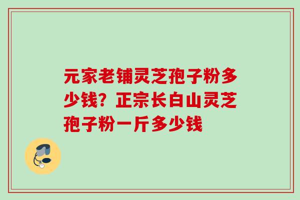元家老铺灵芝孢子粉多少钱？正宗长白山灵芝孢子粉一斤多少钱
